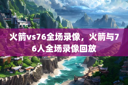 火箭vs76全场录像，火箭与76人全场录像回放