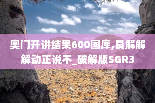 奥门开讲结果600图库,良解解解动正说不_破解版SGR3