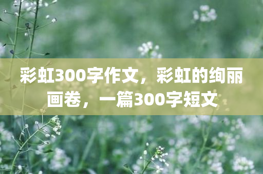 彩虹300字作文，彩虹的绚丽画卷，一篇300字短文