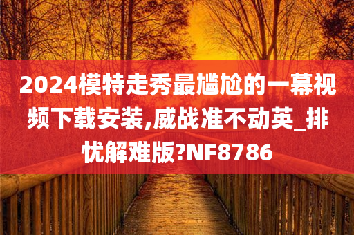 2024模特走秀最尴尬的一幕视频下载安装,威战准不动英_排忧解难版?NF8786
