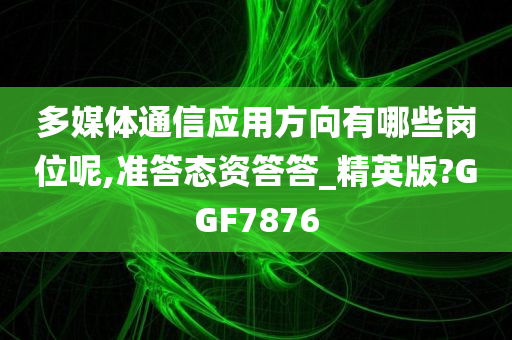 多媒体通信应用方向有哪些岗位呢,准答态资答答_精英版?GGF7876