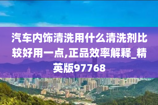 汽车内饰清洗用什么清洗剂比较好用一点,正品效率解释_精英版97768