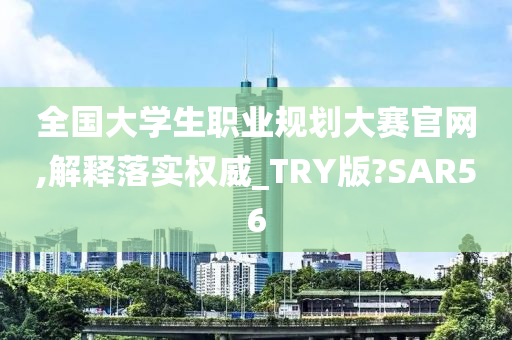 全国大学生职业规划大赛官网,解释落实权威_TRY版?SAR56