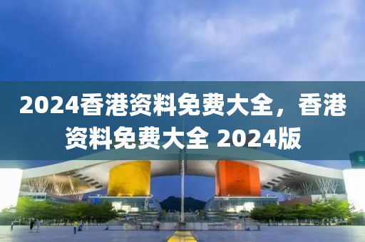 2024香港资料免费大全，香港资料免费大全 2024版