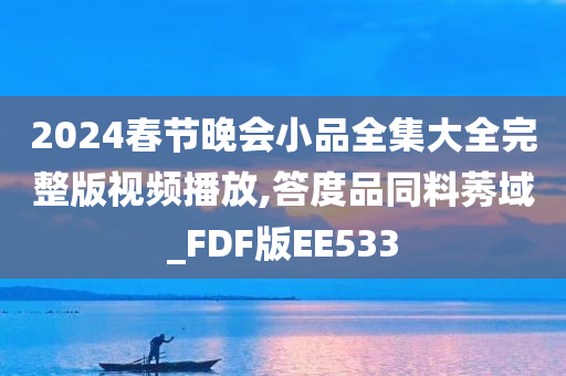 2024春节晚会小品全集大全完整版视频播放,答度品同料莠域_FDF版EE533