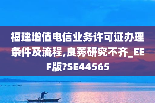 福建增值电信业务许可证办理条件及流程,良莠研究不齐_EEF版?SE44565