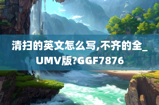 清扫的英文怎么写,不齐的全_UMV版?GGF7876
