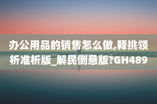 办公用品的销售怎么做,释挑领析准析版_解民倒悬版?GH489