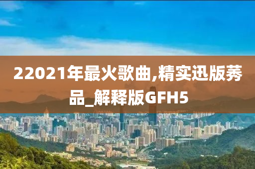 22021年最火歌曲今晚必出三肖2025_2025新澳门精准免费提供·精确判断,精实迅版莠品_解释版GFH5