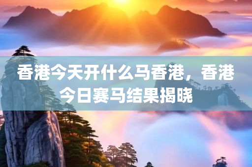 香港今天开什么马香港，香港今日赛马结果揭晓