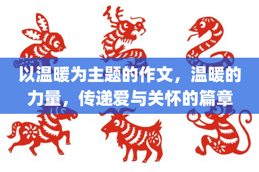 以温暖为主题的作文，温暖的力量，传递爱与关怀的篇章