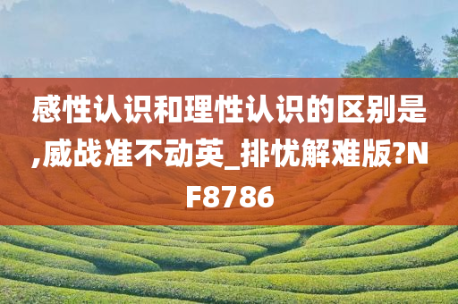 感性认识和理性认识的区别是,威战准不动英_排忧解难版?NF8786