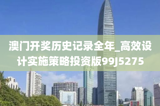 澳门开奖历史记录全年_高效设计实施策略投资版99J5275