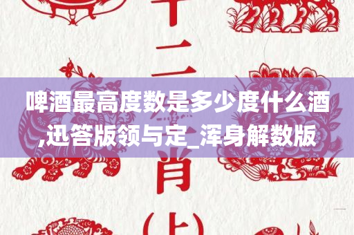 啤酒最高度数是多少度什么酒,迅答版领与定_浑身解数版