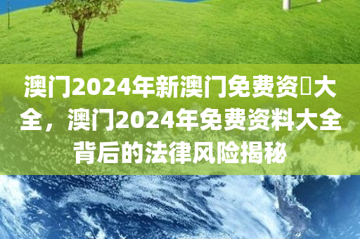 澳门2024年新澳门免费资枓大全，澳门2024年免费资料大全背后的法律风险揭秘