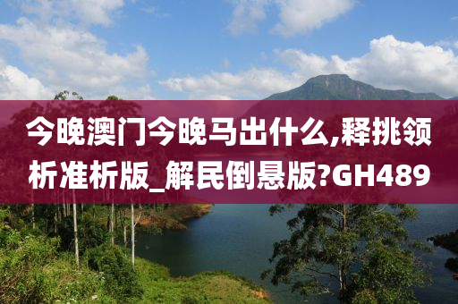 今晚澳门今晚马出什么,释挑领析准析版_解民倒悬版?GH489