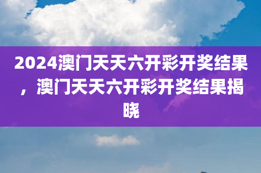 2024澳门天天六开彩开奖结果，澳门天天六开彩开奖结果揭晓
