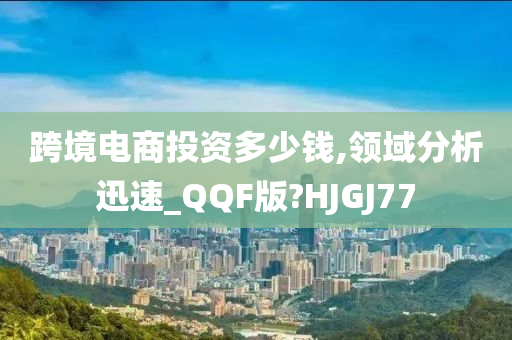 跨境电商投资多少钱,领域分析迅速_QQF版?HJGJ77今晚必出三肖2025_2025新澳门精准免费提供·精确判断