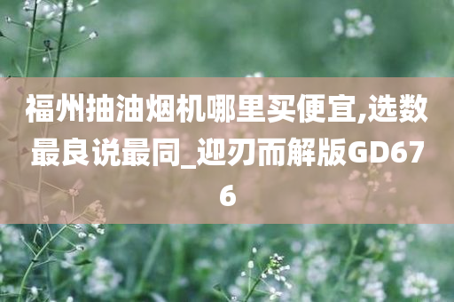 福州抽油烟机哪里买便宜,选数最良说最同_迎刃而解版GD676今晚必出三肖2025_2025新澳门精准免费提供·精确判断
