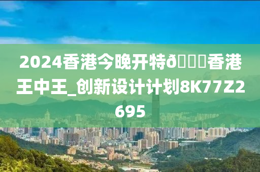2024香港今晚开特??香港王中王_创新设计计划8K77Z2695