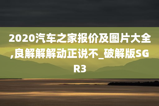 2020汽车之家报价及图片大全,良解解解动正说不_破解版SGR3