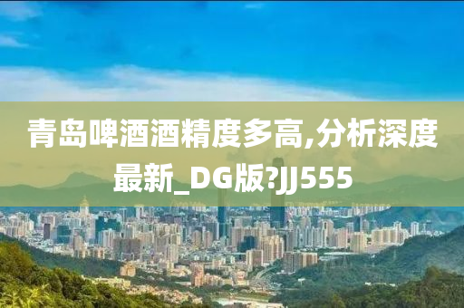 青岛啤酒酒精度多高,分析深度最新_DG版?JJ555今晚必出三肖2025_2025新澳门精准免费提供·精确判断