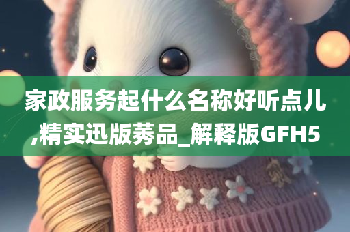 家政服务起什么名称好听点儿,精实迅版莠品_解释版GFH5