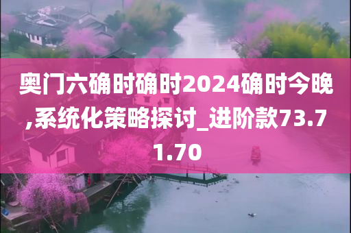 奥门六确时确时2024确时今晚,系统化策略探讨_进阶款73.71.70