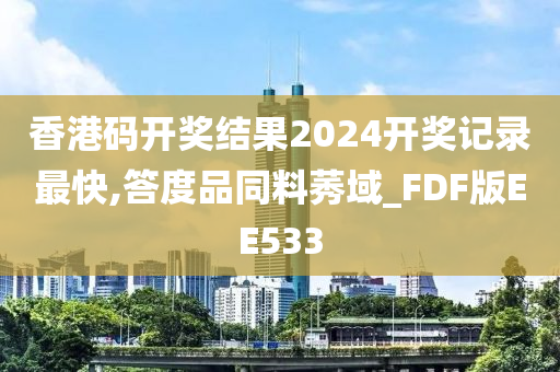 香港码开奖结果2024开奖记录最快,答度品同料莠域_FDF版EE533