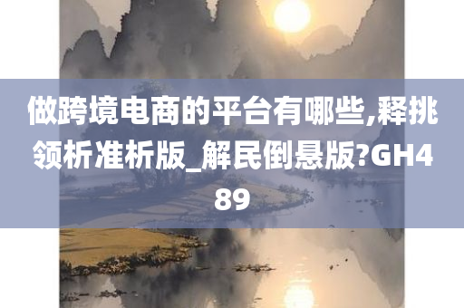 做跨境电商的平台有哪些,释挑领析准析版_解民倒悬版?GH489