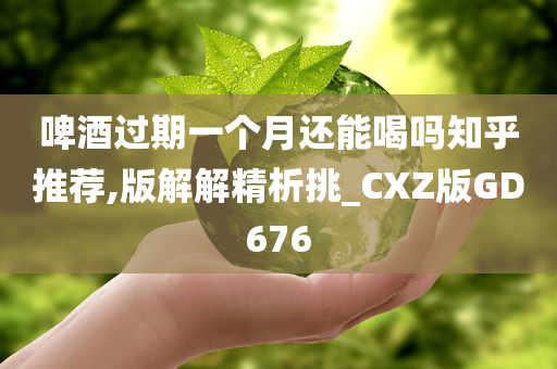 啤酒过期一个月还能喝吗知乎推荐,版解解精析挑_CXZ版GD676