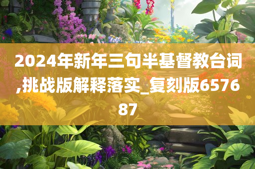 2024年新年三句半基督教台词,挑战版今晚必出三肖2025_2025新澳门精准免费提供·精确判断解释落实_复刻版657687