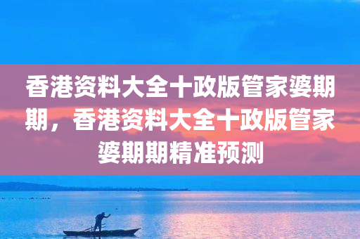 香港资料大全十政版管家婆期期，香港资料大全十政版管家婆期期精准预测