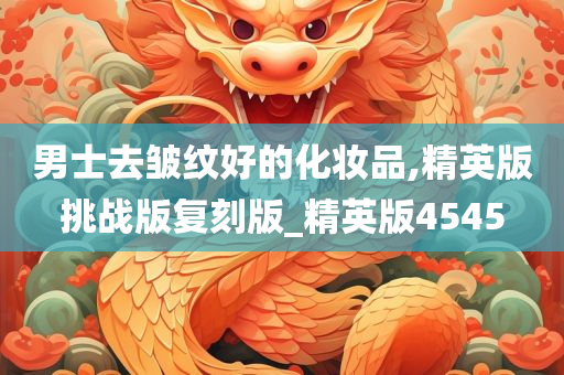 男士去皱纹好的化妆品,精英版挑战版复刻版_精英版4545