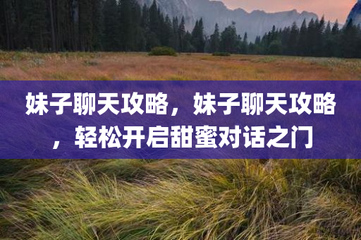 妹子聊天攻略，妹子聊天攻略，轻松开启甜蜜对话之门