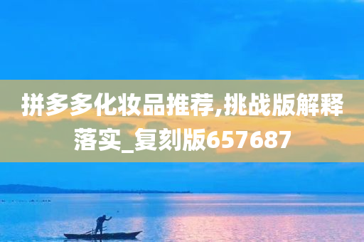 拼多多化妆品推荐,挑战版解释落实_复刻版657687