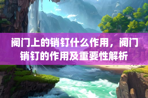 阀门上的销钉什么作用，阀门销钉的作用及重要性解析