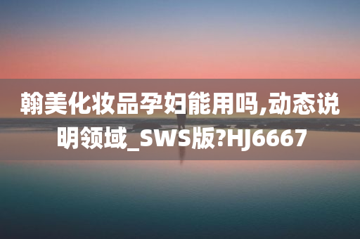 翰美化妆品孕妇能用吗,动态说明领域_SWS版?HJ6667