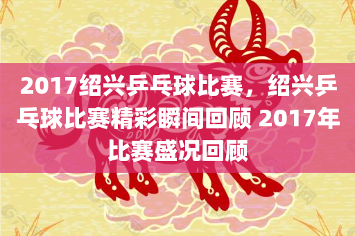 2017绍兴乒乓球比赛，绍兴乒乓球比赛精彩瞬间回顾 2017年比赛盛况回顾