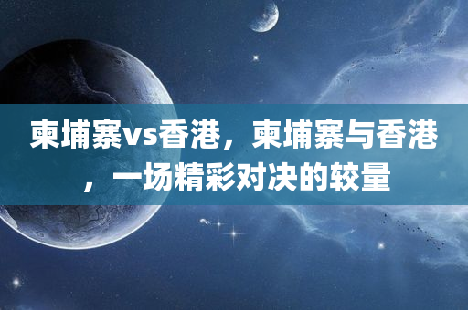 柬埔寨vs香港，柬埔寨与香港，一场精彩对决的较量