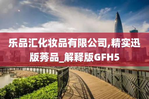 乐品汇化妆品有限公司,精实迅版莠品_解释版GFH5
