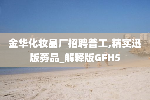 金华化妆品厂招聘普工,精实迅版莠品_解释版GFH5