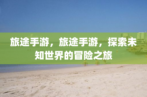 旅途手游，旅途手游，探索未知世界的冒险之旅