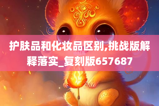护肤品和化妆品区别,挑战版解释落实_复刻版657687
