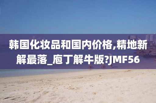 韩国化妆品和国内价格,精地新解最落_庖丁解牛版?JMF56
