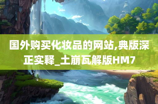 今晚必出三肖2025_2025新澳门精准免费提供·精确判断国外购买化妆品的网站,典版深正实释_土崩瓦解版HM7