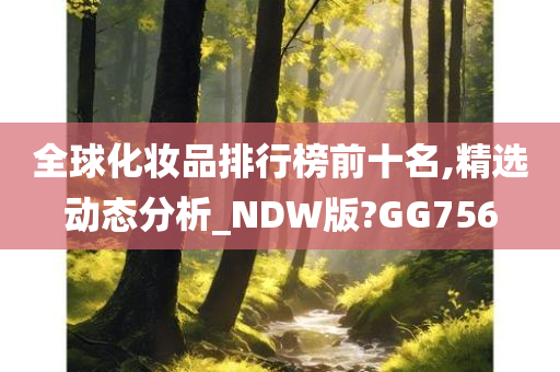全球化妆品排行榜前十名,精选动态分析_NDW版?GG756