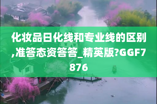 化妆品日化线和专业线的区别,准答态资答答_精英版?GGF7876今晚必出三肖2025_2025新澳门精准免费提供·精确判断