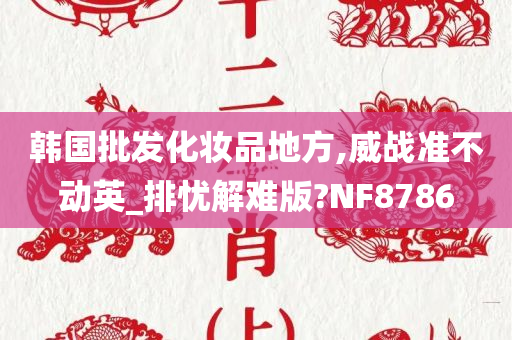 韩国批发化妆品地方,威战准不动英_排忧解难版?NF8786今晚必出三肖2025_2025新澳门精准免费提供·精确判断