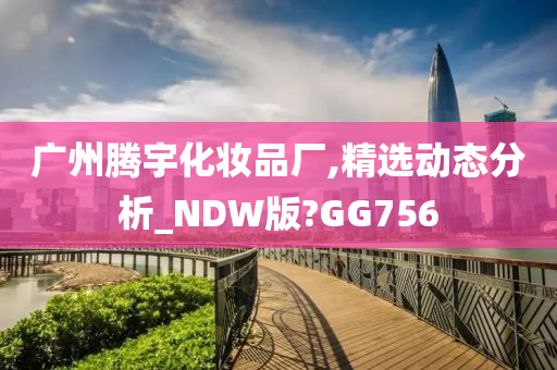 广州腾宇化妆品厂,精选动态分析_NDW版?GG756